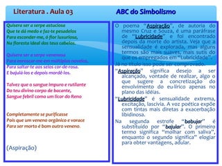 Literatura . Aula 03 ABC do SimbolismoABC do Simbolismo
Quisera ser a serpe astuciosa
Que te dá medo e faz-te pesadelos
Para esconder-me, ó flor luxuriosa,
Na floresta ideal dos teus cabelos.
Quisera ser a serpe venenosa
Para enroscar-me em múltiplos novelos,
Para saltar-te aos seios cor-de-rosa.
E bajulá-los e depois mordê-los.
Talvez que o sangue impuro e rutilante
Do teu divino corpo de bacante,
Sangue febril como um licor do Reno
Completamente se purificasse
Pois que um veneno orgânico e vorace
Para ser morto é bom outro veneno.
(Aspiração)
O poema “AspiraçãoAspiração”, de autoria do
mesmo Cruz e Souza, é uma paráfrase
de “LubricidadeLubricidade” e foi encontrado
depois da morte do artista. Veja que a
sensualidade é explorada, mas alguns
termos são mais suaves, mais sutis do
que os empregados em “Lubricidade”.
Já no título isso pode ser comprovado.
“AspiraçãoAspiração” significa desejo a ser
alcançado, vontade de realizar, algo o
que sugere a concretização do
envolvimento do eu-lírico apenas no
plano das idéias.
“LubricidadeLubricidade” é sensualidade extrema,
excitação, lascívia. A voz poética expõe
com tintas mais diretas a exacerbação
libidinosa.
Na segunda estrofe “babujarbabujar” é
substituído por “bajularbajular”. O primeiro
termo significa “molhar com saliva”,
enquanto o segundo significa” elogiar
para obter vantagens, adular.
 