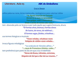 Literatura . Aula 03 ABC do SimbolismoABC do Simbolismo
Cruz e Sousa
utiliza palavras raras, letras maiúsculas, neologismos para valorizar idéias
“As Águias imortais da Fantasia
Deram-te as asas e a serenidade
Para galgar, subir à Imensidade
Onde o clarão de tantos sóis radia.”
tem obsessão pela cor branca e por tudo aquilo que sugere brancura, alvura
"Ó Formas alvas, brancas, Formas claras
De luares, de neves, de neblinas!...
Ó Formas vagas, fluidas, cristalinas...
usa termos litúrgicos e musicais
“Vozes veladas, veludosas vozes
Volúpias de violões vozes veladas...
invoca figuras mitológicas
“na confusão de Tântalos aflitos...”
“...raças de Prometeus titânios, rudos...”
tem preferência por parte do dia em que a luz é indefinida
“Horas do Ocaso, trêmulas, extremas,
Réquiem do Sol que a Dor da Luz resume...”
 