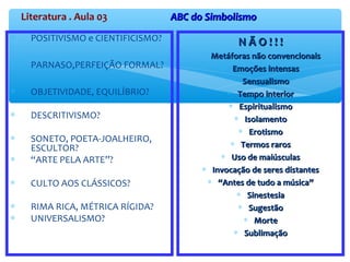 Literatura . Aula 03 ABC do SimbolismoABC do Simbolismo
∗ POSITIVISMO e CIENTIFICISMO?
∗ PARNASO,PERFEIÇÃO FORMAL?
∗ OBJETIVIDADE, EQUILÍBRIO?
∗ DESCRITIVISMO?
∗ SONETO, POETA-JOALHEIRO,
ESCULTOR?
∗ “ARTE PELA ARTE”?
∗ CULTO AOS CLÁSSICOS?
∗ RIMA RICA, MÉTRICA RÍGIDA?
∗ UNIVERSALISMO?
N Ã O ! ! !N Ã O ! ! !
∗ Metáforas não convencionaisMetáforas não convencionais
∗ Emoções intensasEmoções intensas
∗ SensualismoSensualismo
∗ Tempo interiorTempo interior
∗ EspiritualismoEspiritualismo
∗ IsolamentoIsolamento
∗ ErotismoErotismo
∗ Termos rarosTermos raros
∗ Uso de maiúsculasUso de maiúsculas
∗ Invocação de seres distantesInvocação de seres distantes
∗ ““Antes de tudo a música”Antes de tudo a música”
∗ SinestesiaSinestesia
∗ SugestãoSugestão
∗ MorteMorte
∗ SublimaçãoSublimação
 