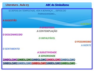 SE DEPOIS DA TEMPESTADE, VEM A BONANÇA! ... DEPOIS DO
PARNASIANISMO...
A SUGESTÃO
A MÚSICA
A SINESTESIA
A CONTEMPLAÇÃO
O DESCONHECIDO
O IMPALPÁVEL
O PESSIMISMO
A MORTE
O SENTIMENTO
A SUBJETIVIDADE
A SONORIDADE
SIMBOLISMOSIMBOLISMOSIMBOLISMOSIMBOLISMOSIMBOLISMOSIMBOLISMOSIMBOLISMOSIMBOLISMOSIMBOLISMOSIMBOLISMO
SIMBOLISMOSIMBOLISMOSIMBOLISMOSIMBOLISMOSIMBOLISMOSIMBOLISMOSIMBOLISMOSIMBOLISMOSIMBOLISMOSIMBOLISMO...
Literatura . Aula 03 ABC do SimbolismoABC do Simbolismo
 