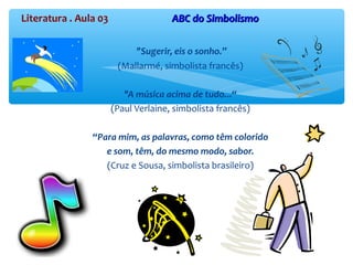 Literatura . Aula 03 ABC do SimbolismoABC do Simbolismo
"Sugerir, eis o sonho.”
(Mallarmé, simbolista francês)
"A música acima de tudo...“
(Paul Verlaine, simbolista francês)
“Para mim, as palavras, como têm colorido
e som, têm, do mesmo modo, sabor.
(Cruz e Sousa, simbolista brasileiro)
 