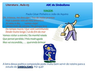 Literatura . Aula 03 ABC do SimbolismoABC do Simbolismo
VIAGEM.
Paulo César Pinheiro e João de Aquino
Oh, tristeza, me desculpe / Tou de malas prontas
Hoje a poesia veio ao meu encontro
Já raiou o dia, . . . vamos viajar
Vamos indo de carona / Na garupa leve
Do tempo macio / Que vem caminhando
Desde muito longe / Lá do fim do mar
Vamos visitar a estrela / Da manhã raiada
Que pensei perdida / Pela madrugada
Mas vai escondida, . . . querendo brincar
A letra dessa poética composição pode muito bem servir de roteiro para o
estudo do SIMBOLISMOSIMBOLISMO. Por quê?
 