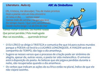 Literatura . Aula 03 ABC do SimbolismoABC do Simbolismo
Oh, tristeza, me desculpe / Tou de malas prontas
Hoje a poesia veio ao meu encontro
Já raiou o dia, . . . vamos viajar
Vamos indo de carona / Na garupa leve
Do tempo macio / Que vem caminhando
Desde muito longe / Lá do fim do mar
Vamos visitar a estrela / Da manhã raiada
Que pensei perdida / Pela madrugada
Mas vai escondida, . . . querendo brincar
∗ O EU-LÍRICO se dirige à TRISTEZA e comunica-lhe que irá para outros mundos
porque a POESIA vai levá-lo a LUGARES LONGÍNQUOS. A VIAGEM será em
companhia do TEMPO, tão logo o dia amanheça.
∗ Sugere-se nesses versos que o processo de criação pode ser sinônimo de
alegria, apesar de, outras vezes, o poeta ter sido melancólico. O universo
está à disposição do poeta. As belezas que ele julgava perdidas durante a
noite, são recuperadas quando o dia amanhece.
∗ Os verbos que indicam as ações do eu-lírico estão no plural, índice de que ele
não viajará sozinho.
 