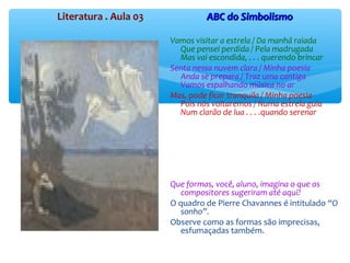 Literatura . Aula 03 ABC do SimbolismoABC do Simbolismo
Vamos visitar a estrela / Da manhã raiada
Que pensei perdida / Pela madrugada
Mas vai escondida, . . . querendo brincar
Senta nessa nuvem clara / Minha poesia
Anda se prepara / Traz uma cantiga
Vamos espalhando música no ar
Mas, pode ficar tranquila / Minha poesia
Pois nós voltaremos / Numa estrela guia
Num clarão de lua . . . .quando serenar
Que formas, você, aluno, imagina o que os
compositores sugeriram até aqui?
O quadro de Pierre Chavannes é intitulado “O
sonho”.
Observe como as formas são imprecisas,
esfumaçadas também.
 