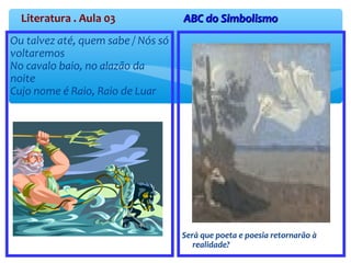 Literatura . Aula 03 ABC do SimbolismoABC do Simbolismo
Ou talvez até, quem sabe / Nós só
voltaremos
No cavalo baio, no alazão da
noite
Cujo nome é Raio, Raio de Luar
Será que poeta e poesia retornarão à
realidade?
 