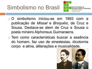 Simbolismo no Brasil
 O simbolismo iniciou-se em 1893 com a
publicação de Missal e Broquéis, de Cruz e
Sousa. Destaca-se alem de Cruz e Sousa o
poeta mineiro Alphonsus Guimaraens.
 Tem como características buscar a essência
do homem, faz uso de sinestesias, dicotomia
corpo e alma, aliterações e musicalidade.
 