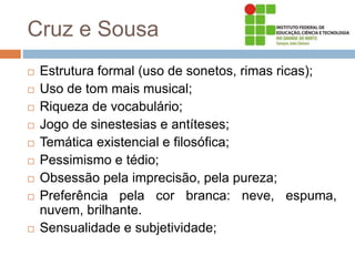 Cruz e Sousa
 Estrutura formal (uso de sonetos, rimas ricas);
 Uso de tom mais musical;
 Riqueza de vocabulário;
 Jogo de sinestesias e antíteses;
 Temática existencial e filosófica;
 Pessimismo e tédio;
 Obsessão pela imprecisão, pela pureza;
 Preferência pela cor branca: neve, espuma,
nuvem, brilhante.
 Sensualidade e subjetividade;
 