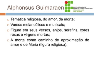 Alphonsus Guimaraens
 Temática religiosa, do amor, da morte;
 Versos melancólicos e musicais;
 Figura em seus versos, anjos, serafins, cores
roxas e virgens mortas;
 A morte como caminho de aproximação do
amor e de Maria (figura religiosa);
 