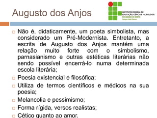Augusto dos Anjos
 Não é, didaticamente, um poeta simbolista, mas
considerado um Pré-Modernista. Entretanto, a
escrita de Augusto dos Anjos mantém uma
relação muito forte com o simbolismo,
parnasianismo e outras estéticas literárias não
sendo possível encerrá-lo numa determinada
escola literária;
 Poesia existencial e filosófica;
 Utiliza de termos científicos e médicos na sua
poesia;
 Melancolia e pessimismo;
 Forma rígida, versos realistas;
 Cético quanto ao amor.
 