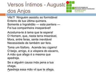 Versos Íntimos - Augusto
dos Anjos
Vês?! Ninguém assistiu ao formidável
Enterro de tua última quimera.
Somente a Ingratidão — esta pantera —
Foi tua companheira inseparável!
Acostuma-te à lama que te espera!
O Homem, que, nesta terra miserável,
Mora, entre feras, sente inevitável
Necessidade de também ser fera.
Toma um fósforo. Acende teu cigarro!
O beijo, amigo, é a véspera do escarro,
A mão que afaga é a mesma que
apedreja.
Se a alguém causa inda pena a tua
chaga,
Apedreja essa mão vil que te afaga,
 