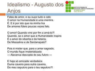 Idealismo - Augusto dos
Anjos
Falas de amor, e eu ouço tudo e calo
O amor na Humanidade é uma mentira.
É. E é por isto que na minha lira
De amores fúteis poucas vezes falo.
O amor! Quando virei por fim a amá-lo?!
Quando, se o amor que a Humanidade inspira
É o amor do sibarita e da hetaíra,
De Messalina e de Sardanapalo?
Pois é mister que, para o amor sagrado,
O mundo fique imaterializado
— Alavanca desviada do seu fulcro —
E haja só amizade verdadeira
Duma caveira para outra caveira,
Do meu sepulcro para o teu sepulcro?!
 