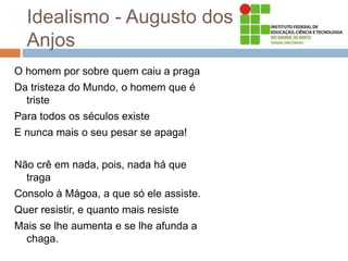 Idealismo - Augusto dos
Anjos
O homem por sobre quem caiu a praga
Da tristeza do Mundo, o homem que é
triste
Para todos os séculos existe
E nunca mais o seu pesar se apaga!
Não crê em nada, pois, nada há que
traga
Consolo à Mágoa, a que só ele assiste.
Quer resistir, e quanto mais resiste
Mais se lhe aumenta e se lhe afunda a
chaga.
 