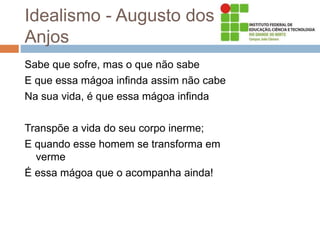 Idealismo - Augusto dos
Anjos
Sabe que sofre, mas o que não sabe
E que essa mágoa infinda assim não cabe
Na sua vida, é que essa mágoa infinda
Transpõe a vida do seu corpo inerme;
E quando esse homem se transforma em
verme
É essa mágoa que o acompanha ainda!
 