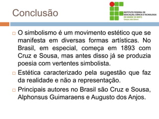 Conclusão
 O simbolismo é um movimento estético que se
manifesta em diversas formas artísticas. No
Brasil, em especial, começa em 1893 com
Cruz e Sousa, mas antes disso já se produzia
poesia com vertentes simbolista.
 Estética caracterizado pela sugestão que faz
da realidade e não a representação.
 Principais autores no Brasil são Cruz e Sousa,
Alphonsus Guimaraens e Augusto dos Anjos.
 