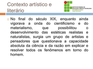 Contexto artístico e
literário
 No final do século XIX, enquanto ainda
vigorava a onda do cientificismo e do
materialismo, que possibilitou o
desenvolvimento das estéticas realistas e
naturalistas, surgia um grupo de artistas e
pensadores que questionava a capacidade
absoluta da ciência e da razão em explicar e
resolver todos os fenômenos em torno do
homem.
 