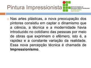 Pintura Impressionista
 Nas artes plásticas, a nova preocupação dos
pintores consistiu em captar o dinamismo que
a ciência, a técnica e a modernidade havia
introduzido no cotidiano das pessoas por meio
de obras que exprimem o efêmero, isto é, a
rapidez e a constante variação da realidade.
Essa nova percepção técnica é chamada de
Impressionismo.
 