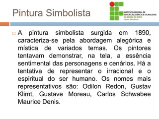 Pintura Simbolista
 A pintura simbolista surgida em 1890,
caracteriza-se pela abordagem alegórica e
mística de variados temas. Os pintores
tentavam demonstrar, na tela, a essência
sentimental das personagens e cenários. Há a
tentativa de representar o irracional e o
espiritual do ser humano. Os nomes mais
representativos são: Odilon Redon, Gustav
Klimt, Gustave Moreau, Carlos Schwabee
Maurice Denis.
 