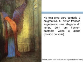 REDON, Odilon. Velho alado com uma longa barba branca (1895).
Na tela uma aura sombria e
enigmática. O pintor francês
sugere-nos uma alegoria do
tempo com um homem
bastante velho e alado
(dotado de voar).
 