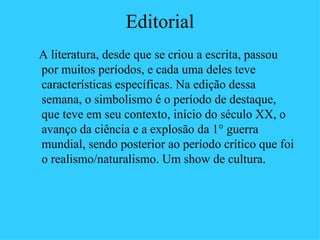 Editorial
A literatura, desde que se criou a escrita, passou
por muitos períodos, e cada uma deles teve
características específicas. Na edição dessa
semana, o simbolismo é o período de destaque,
que teve em seu contexto, início do século XX, o
avanço da ciência e a explosão da 1° guerra
mundial, sendo posterior ao período crítico que foi
o realismo/naturalismo. Um show de cultura.
 