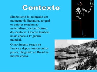 Simbolismo foi nomeado um
momento da literatura, ao qual
os autores reagiam ao
materialismo e cientificismo
do século xx. Ocorria também
nessa época a 1° guerra
mundial.
O movimento surgiu na
França e depois tomou outros
países, chegando ao Brasil na
mesma época.
 