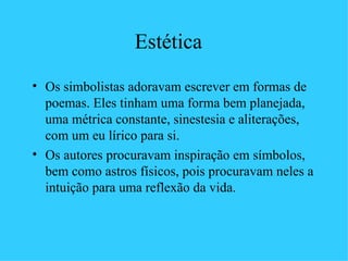 Estética
• Os simbolistas adoravam escrever em formas de
  poemas. Eles tinham uma forma bem planejada,
  uma métrica constante, sinestesia e aliterações,
  com um eu lírico para si.
• Os autores procuravam inspiração em símbolos,
  bem como astros físicos, pois procuravam neles a
  intuição para uma reflexão da vida.
 