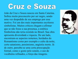 João da Cruz e Souza nasceu em Santa Catarina.
Sofreu muito preconceito por ser negro, sendo
uma vez despedido de seu emprego por esse
motivo. Foi um dos mais importantes escritores
simbolistas. Muitos críticos chegam a afirmar
que se não fosse a sua presença, a estética
Simbolista não teria existido no Brasil. Sua obra
apresenta diversidade e riqueza. De um lado,
encontram-se aspectos noturnos, herdados do
Romantismo como por exemplo o culto da noite,
certo satanismo, pessimismo, angústia morte. Já
de outro, percebe-se uma certa preocupação
formal, como o gosto pelo soneto, o uso de
vocábulos refinados, a força das imagens.
 