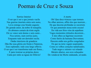 Poemas de Cruz e Souza
              Sorriso Interior                                 A morte
    O ser que é ser e que jornais vacila          Oh! Que doce tristeza e que ternura
   Nas guerras imortais entra sem susto,       No olhar ansioso, aflito dos que morrem...
    Leva consigo esse brasão augusto            De que âncoras profundas se socorrem
  Do grande amor, da nobre fé tranqüila.         Os que penetram nessa noite escura!
    Os abismos carnais da triste argila           Da vida aos frios véus da sepultura
  Ele os vence sem ânsias e sem custo...        Vagos momentos trêmulos decorrem...
      Fica sereno, num sorriso justo,              E dos olhos as lágrimas escorrem
    Enquanto tudo em derredor oscila.            Como faróis da humana Desventura.
       Ondas interiores de grandeza              Descem então aos golfos congelados
 Dão-lhe essa glória em frente à Natureza,        Os que na terra vagam suspirando,
  Esse esplendor, todo esse largo eflúvio.      Como os velhos corações tantalizados.
O ser que é ser transforma tudo em flores...       Tudo negro e sinistro vai rolando
     E para ironizar as próprias dores            Báratro abaixo, aos ecos soluçados
   Canta por entre as águas do Dilúvio!        Do vendaval da Morte ondeando, uivando.
 