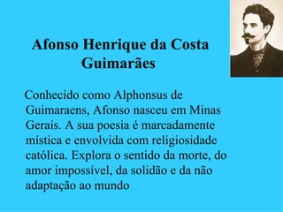 Afonso Henrique da Costa
        Guimarães
Conhecido como Alphonsus de
Guimaraens, Afonso nasceu em Minas
Gerais. A sua poesia é marcadamente
mística e envolvida com religiosidade
católica. Explora o sentido da morte, do
amor impossível, da solidão e da não
adaptação ao mundo
 