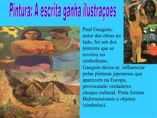 Paul Gauguin,
autor das obras ao
lado, foi um dos
pintores que se
revelou no
simbolismo.
Gauguin deixa-se influenciar
pelas pinturas japonesas que
aparecem na Europa,
provocando verdadeiro
choque cultural. Pinta formas
Bidimensionais e objetos
(símbolos).
 