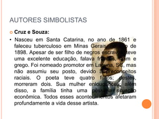 AUTORES SIMBOLISTAS
 Cruz e Souza:
• Nasceu em Santa Catarina, no ano de 1861 e
faleceu tuberculoso em Minas Gerais, no ano de
1898. Apesar de ser filho de negros escravos, teve
uma excelente educação, falava francês, latim e
grego. Foi nomeado promotor em Laguna, SC, mas
não assumiu seu posto, devido a preconceitos
raciais. O poeta teve quatro filhos; destes,
morreram dois. Sua mulher enlouqueceu; além
disso, a família tinha uma péssima situação
econômica. Todos esses acontecimentos afetaram
profundamente a vida desse artista.
 