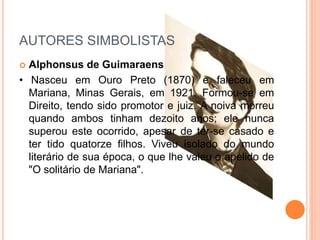AUTORES SIMBOLISTAS
 Alphonsus de Guimaraens
• Nasceu em Ouro Preto (1870) e faleceu em
Mariana, Minas Gerais, em 1921. Formou-se em
Direito, tendo sido promotor e juiz. A noiva morreu
quando ambos tinham dezoito anos; ele nunca
superou este ocorrido, apesar de ter-se casado e
ter tido quatorze filhos. Viveu isolado do mundo
literário de sua época, o que lhe valeu o apelido de
"O solitário de Mariana".
 