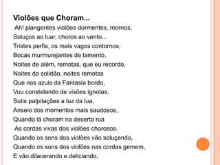 Violões que Choram...
Ah! plangentes violões dormentes, mornos,
Soluços ao luar, choros ao vento...
Tristes perfis, os mais vagos contornos,
Bocas murmurejantes de lamento.
Noites de além, remotas, que eu recordo,
Noites da solidão, noites remotas
Que nos azuis da Fantasia bordo,
Vou constelando de visões ignotas.
Sutis palpitações a luz da lua,
Anseio dos momentos mais saudosos,
Quando lá choram na deserta rua
As cordas vivas dos violões chorosos.
Quando os sons dos violões vão soluçando,
Quando os sons dos violões nas cordas gemem,
E vão dilacerando e deliciando,
 