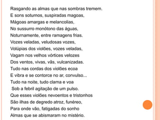 Rasgando as almas que nas sombras tremem.
E sons soturnos, suspiradas magoas,
Mágoas amargas e melancolias,
No sussurro monótono das águas,
Noturnamente, entre ramagens frias.
Vozes veladas, veludosas vozes,
Volúpias dos violões, vozes veladas,
Vagam nos velhos vórtices velozes
Dos ventos, vivas, vãs, vulcanizadas.
Tudo nas cordas dos violões ecoa
E vibra e se contorce no ar, convulso...
Tudo na noite, tudo clama e voa
Sob a febril agitação de um pulso.
Que esses violões nevoentos e tristonhos
São ilhas de degredo atroz, funéreo,
Para onde vão, fatigadas do sonho
Almas que se abismaram no mistério.
 
