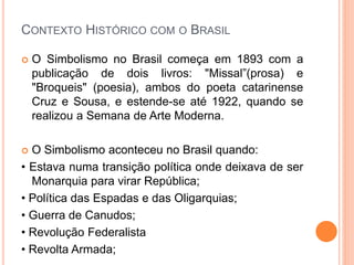 CONTEXTO HISTÓRICO COM O BRASIL
 O Simbolismo no Brasil começa em 1893 com a
publicação de dois livros: "Missal”(prosa) e
"Broqueis" (poesia), ambos do poeta catarinense
Cruz e Sousa, e estende-se até 1922, quando se
realizou a Semana de Arte Moderna.
 O Simbolismo aconteceu no Brasil quando:
• Estava numa transição política onde deixava de ser
Monarquia para virar República;
• Política das Espadas e das Oligarquias;
• Guerra de Canudos;
• Revolução Federalista
• Revolta Armada;
 