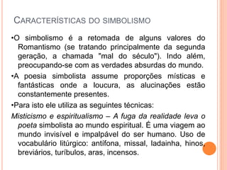 CARACTERÍSTICAS DO SIMBOLISMO
•O simbolismo é a retomada de alguns valores do
Romantismo (se tratando principalmente da segunda
geração, a chamada "mal do século"). Indo além,
preocupando-se com as verdades absurdas do mundo.
•A poesia simbolista assume proporções místicas e
fantásticas onde a loucura, as alucinações estão
constantemente presentes.
•Para isto ele utiliza as seguintes técnicas:
Misticismo e espiritualismo – A fuga da realidade leva o
poeta simbolista ao mundo espiritual. É uma viagem ao
mundo invisível e impalpável do ser humano. Uso de
vocabulário litúrgico: antífona, missal, ladainha, hinos,
breviários, turíbulos, aras, incensos.
 