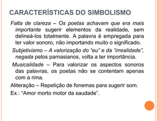 CARACTERÍSTICAS DO SIMBOLISMO
Falta de clareza – Os poetas achavam que era mais
importante sugerir elementos da realidade, sem
delineá-los totalmente. A palavra é empregada para
ter valor sonoro, não importando muito o significado.
Subjetivismo – A valorização do “eu” e da “irrealidade”,
negada pelos parnasianos, volta a ter importância.
Musicalidade – Para valorizar os aspectos sonoros
das palavras, os poetas não se contentam apenas
com a rima.
Aliteração – Repetição de fonemas para sugerir som.
Ex.: “Amor morto motor da saudade”.
 