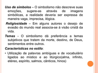 Uso de símbolos – O simbolismo não descreve suas
emoções, sugere-as através de imagens
simbólicas, a realidade deveria ser expressa de
maneira vaga, imprecisa, ilógica.
Religiosidade – Em alguns autores o desejo de
evasão do mundo real associa-se á visão cristã da
vida.
Temas - O simbolismo dá preferência a temas
subjetivos que tratem da morte, destino, de Deus,
sentimentos entre outros.
Características no estilo:
• Utilização de palavras ambíguas e de vocabulário
ligados ao místico e ao litúrgico(alma, infinito,
etéreo, espírito, salmos, cânticos, hinos)
 