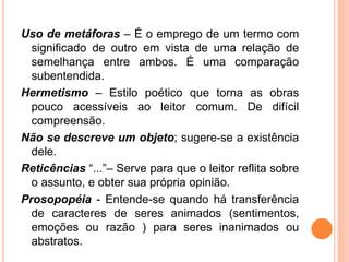 Uso de metáforas – É o emprego de um termo com
significado de outro em vista de uma relação de
semelhança entre ambos. É uma comparação
subentendida.
Hermetismo – Estilo poético que torna as obras
pouco acessíveis ao leitor comum. De difícil
compreensão.
Não se descreve um objeto; sugere-se a existência
dele.
Reticências “...”– Serve para que o leitor reflita sobre
o assunto, e obter sua própria opinião.
Prosopopéia - Entende-se quando há transferência
de caracteres de seres animados (sentimentos,
emoções ou razão ) para seres inanimados ou
abstratos.
 