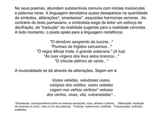 No seus poemas, abundam substantivos comuns com iniciais maiúsculas
e palavras raras. A linguagem denotativa quase desaparece na quantidade
de símbolos, aliterações*, sinestesias*, esquisitas harmonias sonoras. Ao
contrário do texto parnasiano, o simbolista exige do leitor um esforço de
decifração, de "tradução" da realidade sugerida para a realidade concreta.
A todo momento, o poeta apela para a linguagem metafórica:

                        "O demônio sangrento da luxúria..."
                         "Punhais de frígidos sarcasmos..."
                 "Ó negra Monja triste, ó grande soberana." (A lua)
                     "As luas virgens dos teus seios brancos..."
                           "O chicote elétrico do vento..."

A musicalidade se dá através de aliterações. Sejam em v:

                            Vozes veladas, veludosas vozes,
                           volúpias dos violões, vozes veladas
                           vagam nos velhos vórtices* velozes
                          dos ventos, vivas, vãs, vulcanizadas*...

*Sinestesias: correspondência entre as diversas sensações, sons, olhares e cheiros. *Aliterações: repetição
de fonemas no início, meio ou fim das palavras. *Vórtices: redemoinho, turbilhão. *Vulcanizadas: ardentes,
exaltadas.
 