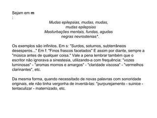 Sejam em m
:
                    Mudas epilepsias, mudas, mudas,
                            mudas epilepsias
                  Masturbações mentais, fundas, agudas
                          negras nevrostenias*.

Os exemplos são infinitos. Em s: "Surdos, soturnos, subterrâneos
desesperos..." Em f: "Finos frascos facetados" E assim por diante, sempre a
"música antes de qualquer coisa." Vale a pena lembrar também que o
escritor não ignorava a sinestesia, utilizando-a com frequência: "vozes
luminosas" - "aromas mornos e amargos" - "claridade viscosa" - "vermelhos
clarinantes", etc.

Da mesma forma, quando necessitado de novas palavras com sonoridade
originais, ele não tinha vergonha de inventá-las: "purpurejamento - suinice -
tentaculizar - maternizado, etc.
 