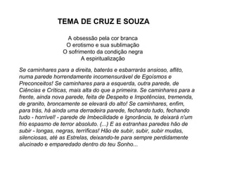 TEMA DE CRUZ E SOUZA

                  A obsessão pela cor branca
                  O erotismo e sua sublimação
                 O sofrimento da condição negra
                        A espiritualização

Se caminhares para a direita, baterás e esbarrarás ansioso, aflito,
numa parede horrendamente incomensurável de Egoísmos e
Preconceitos! Se caminhares para a esquerda, outra parede, de
Ciências e Críticas, mais alta do que a primeira. Se caminhares para a
frente, ainda nova parede, feita de Despeito e Impotências, tremenda,
de granito, broncamente se elevará do alto! Se caminhares, enfim,
para trás, há ainda uma derradeira parede, fechando tudo, fechando
tudo - horrível! - parede de Imbecilidade e Ignorância, te deixará n'um
frio espasmo de terror absoluto. (...) E as estranhas paredes hão de
subir - longas, negras, terríficas! Hão de subir, subir, subir mudas,
silenciosas, até as Estrelas, deixando-te para sempre perdidamente
alucinado e emparedado dentro do teu Sonho...
 
