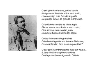 O ser que é ser e que jamais vacila
Nas guerras imortais entra sem susto,
Leva consigo este brasão augusto
Do grande amor, da grande fé tranqüila.

Os abismos carnais da triste argila
Ele os vence sem ânsia e sem custo...
Fica sereno, num sorriso justo,
Enquanto tudo em derredor oscila.

Ondas interiores de grandeza
Dão-lhe esta glória em frente à Natureza,
Esse esplendor, todo esse largo eflúvio*.

O ser que é ser transforma tudo em flores...
E para ironizar as próprias dores
Canta por entre as águas do Dilúvio!
 