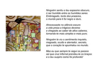 Ninguém sentiu o teu espasmo obscuro,
ó ser humilde entre os humildes seres.
Embriagado, tonto dos prazeres,
o mundo para ti foi negro e duro.

Atravessaste no silêncio escuro
a vida presa a trágicos deveres
e chegaste ao saber de altos saberes,
tornando-te mais simples e mais puro.

Ninguém te viu o sentimento inquieto,
magoado, oculto e aterrador, secreto,
que o coração te apunhalou no mundo.

Mas eu que sempre te segui os passos
sei que cruz infernal prendeu-te os braços
e o teu suspiro como foi profundo!
 