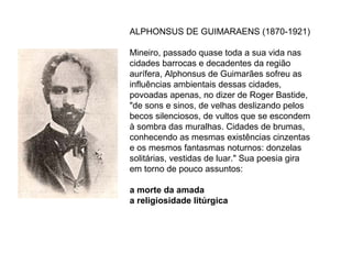 ALPHONSUS DE GUIMARAENS (1870-1921)

Mineiro, passado quase toda a sua vida nas
cidades barrocas e decadentes da região
aurífera, Alphonsus de Guimarães sofreu as
influências ambientais dessas cidades,
povoadas apenas, no dizer de Roger Bastide,
"de sons e sinos, de velhas deslizando pelos
becos silenciosos, de vultos que se escondem
à sombra das muralhas. Cidades de brumas,
conhecendo as mesmas existências cinzentas
e os mesmos fantasmas noturnos: donzelas
solitárias, vestidas de luar." Sua poesia gira
em torno de pouco assuntos:

a morte da amada
a religiosidade litúrgica
 