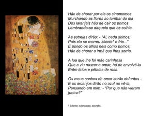 Hão de chorar por ela os cinamomos
Murchando as flores ao tombar do dia
Dos laranjais hão de cair os pomos
Lembrando-se daquela que os colhia.

As estrelas dirão: - "Ai, nada somos,
Pois ela se morreu silente* e fria..."
E pondo os olhos nela como pomos,
Hão de chorar a irmã que lhes sorria.

A lua que lhe foi mãe carinhosa
Que a viu nascer e amar, há de envolvê-la
Entre lírios e pétalas de rosa.

Os meus sonhos de amor serão defuntos...
E os arcanjos dirão no azul ao vê-la,
Pensando em mim: - "Por que não vieram
juntos?"


* Silente: silencioso, secreto.
 