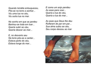 Quando Ismália enlouqueceu,   E como um anjo pendeu
Pôs-se na torre a sonhar...   As asas para voar...
Viu uma lua no céu,           Queria a lua do céu,
Viu outra lua no mar.         Queria a lua do mar...

No sonho em que se perdeu     As asas que Deus lhe deu
Banhou-se toda em luar...     Ruflaram de par em par...
Queria subir ao céu,          Sua alma subiu ao céu,
Queria descer ao mar...       Seu corpo desceu ao mar

E, no desvario seu
Na torre pôs-se a cantar...
Estava perto do céu,
Estava longe do mar...
 