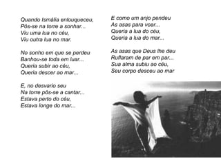 Quando Ismália enlouqueceu,   E como um anjo pendeu
Pôs-se na torre a sonhar...   As asas para voar...
Viu uma lua no céu,           Queria a lua do céu,
Viu outra lua no mar.         Queria a lua do mar...

No sonho em que se perdeu     As asas que Deus lhe deu
Banhou-se toda em luar...     Ruflaram de par em par...
Queria subir ao céu,          Sua alma subiu ao céu,
Queria descer ao mar...       Seu corpo desceu ao mar

E, no desvario seu
Na torre pôs-se a cantar...
Estava perto do céu,
Estava longe do mar...
 