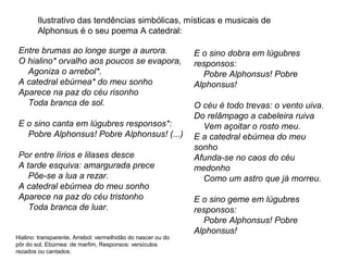 Ilustrativo das tendências simbólicas, místicas e musicais de
        Alphonsus é o seu poema A catedral:

 Entre brumas ao longe surge a aurora.                        E o sino dobra em lúgubres
 O hialino* orvalho aos poucos se evapora,                    responsos:
   Agoniza o arrebol*.                                          Pobre Alphonsus! Pobre
 A catedral ebúrnea* do meu sonho                             Alphonsus!
 Aparece na paz do céu risonho
   Toda branca de sol.                                        O céu é todo trevas: o vento uiva.
                                                              Do relâmpago a cabeleira ruiva
 E o sino canta em lúgubres responsos*:                         Vem açoitar o rosto meu.
   Pobre Alphonsus! Pobre Alphonsus! (...)                    E a catedral ebúrnea do meu
                                                              sonho
 Por entre lírios e lilases desce                             Afunda-se no caos do céu
 A tarde esquiva: amargurada prece                            medonho
    Põe-se a lua a rezar.                                       Como um astro que já morreu.
 A catedral ebúrnea do meu sonho
 Aparece na paz do céu tristonho                              E o sino geme em lúgubres
    Toda branca de luar.                                      responsos:
                                                                Pobre Alphonsus! Pobre
                                                              Alphonsus!
Hialino: transparente, Arrebol: vermelhidão do nascer ou do
pôr do sol, Ebúrnea: de marfim, Responsos: versículos
rezados ou cantados.
 