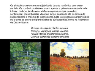 Os simbolistas retomam a subjetividade da arte romântica com outro
sentido. Os românticos desvendavam apenas a primeira camada da vida
interior, onde se localizavam vivências quase sempre de ordem
sentimental. Os simbolistas vão mais longe, descendo até os limites do
subconsciente e mesmo do inconsciente. Este fato explica o caráter ilógico
ou o clima de delírio de grande parte de sues poemas, como no fragmento
de Cruz e Sousa:

                   Cristais diluídos de clarões álacres,
                   Desejos, vibrações, ânsias, alentos,
                   Fulvas vitórias, triunfamentos acres,
                   Os mais estranhos estremecimentos
 