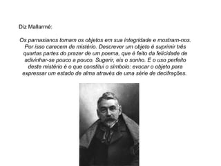 Diz Mallarmé:

Os parnasianos tomam os objetos em sua integridade e mostram-nos.
  Por isso carecem de mistério. Descrever um objeto é suprimir três
 quartas partes do prazer de um poema, que é feito da felicidade de
  adivinhar-se pouco a pouco. Sugerir, eis o sonho. E o uso perfeito
   deste mistério é o que constitui o símbolo: evocar o objeto para
 expressar um estado de alma através de uma série de decifrações.
 